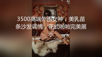 3500高端外围女神，美乳苗条沙发调情，花式啪啪完美展示