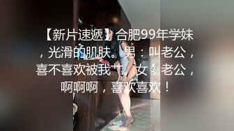 【新片速遞】合肥99年学妹，光滑的肌肤。男：叫老公，喜不喜欢被我艹。女：老公，啊啊啊，喜欢喜欢！