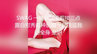 SWAG 一镜到底无剪接三点露自慰秀两种玩具一起挑逗我的全身 楚妍